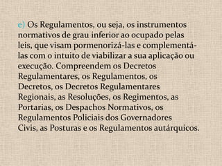 e) Os Regulamentos, ou seja, os instrumentos
normativos de grau inferior ao ocupado pelas
leis, que visam pormenorizá-las e complementá-
las com o intuito de viabilizar a sua aplicação ou
execução. Compreendem os Decretos
Regulamentares, os Regulamentos, os
Decretos, os Decretos Regulamentares
Regionais, as Resoluções, os Regimentos, as
Portarias, os Despachos Normativos, os
Regulamentos Policiais dos Governadores
Civis, as Posturas e os Regulamentos autárquicos.
 