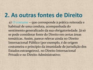 2. As outras fontes de Direito
 a) O costume − que corresponde à prática reiterada e
 habitual de uma conduta, acompanhada do
 sentimento generalizado da sua obrigatoriedade. Já só
 se pode considerar fonte do Direito em certas áreas
 temáticas. Assim, parece relevar ainda no Direito
 Internacional Público (por exemplo, é de origem
 costumeira o princípio da imunidade de jurisdição dos
 Estados estrangeiros), no Direito Internacional
 Privado e no Direito Administrativo;
 