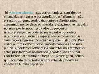b) A jurisprudência − que corresponde ao sentido que
emana das sentenças e dos acórdãos dos Tribunais − não
é, segundo alguns, verdadeira fonte de Direito antes
assumindo mero relevo ao nível da revelação do sentido das
normas, por fornecer resultados de processos
interpretativos que poderão ser seguidos por outros
intérpretes em função da capacidade de convencer das
construções lógicas e técnicas em que se sustentem. Para
certos autores, cabem neste conceito não só as decisões
judiciais incidentes sobre casos concretos mas também os
actos jurisdicionais normativos (acórdãos do Tribunal
Constitucional dotados de força obrigatória geral) sendo
que, segundo estes, todos seriam actos de verdadeira
criação de Direito objectivo.
 