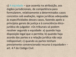 c) A equidade − que assenta na atribuição, aos
órgãos jurisdicionais, de competência para
formularem, relativamente a determinados casos
concretos sob avaliação, regras jurídicas adequadas
às especificidades desses casos, fazendo apelo a
princípios gerais de justiça e à consciência ético-
jurídica do julgador. «Os tribunais só podem
resolver segundo a equidade: a) quando haja
disposição legal que o permita; b) quando haja
acordo das partes e a relação jurídica não seja
indisponível; c) quando as partes tenham
previamente convencionado recurso à equidade» −
art. 4.º do Código Civil.
 