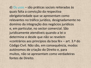 d) Os usos − são práticas sociais reiteradas às
quais falta a convicção da respectiva
obrigatoriedade que se apresentam como
relevantes no tráfico jurídico, designadamente no
domínio da integração dos negócios jurídicos
e, em particular, no sector comercial. São
juridicamente atendíveis quando a lei o
determine e desde que não se revelem
«contrários aos princípios da boa fé» − art. 3.º do
Código Civil. Não são, em consequência, modos
autónomos de criação do Direito e, para
muitos, não se apresentam como verdadeiras
fontes de Direito.
 
