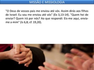 "O Deus de vossos pais me enviou até vós. Assim dirás aos filhos
de Israel: Eu sou me enviou até vós" (Ex 3,13-14). "Quem hei de
enviar? Quem irá por nós? Ao que respondi: Eis-me aqui, envia-
me a mim" (Is 6,8; cf. 19,20).
MISSÃO E MISSIOLOGIA
 