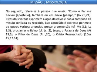 No segundo, refere-se à pessoa que envia: "Como o Pai me
enviou [apostello], também eu vos envio [pempo]" (Jo 20,21).
Estes dois verbos exprimem a ação do envio e não o conteúdo da
missão confiada ou recebida. Este conteúdo é expresso por meio
de outros verbos: anunciar, pregar a conversão (cf, Me 3,1; Lc
3,3), proclamar o Reino (cf. Lc ,2), Jesus, a Palavra de Deus (At
13,5), o Filho de Deus (At ,20), o Cristo Ressuscitado (1Cor
15,12.14).
MISSÃO E MISSIOLOGIA
 