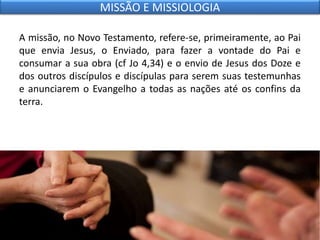 A missão, no Novo Testamento, refere-se, primeiramente, ao Pai
que envia Jesus, o Enviado, para fazer a vontade do Pai e
consumar a sua obra (cf Jo 4,34) e o envio de Jesus dos Doze e
dos outros discípulos e discípulas para serem suas testemunhas
e anunciarem o Evangelho a todas as nações até os confins da
terra.
MISSÃO E MISSIOLOGIA
 