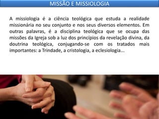 A missiologia é a ciência teológica que estuda a realidade
missionária no seu conjunto e nos seus diversos elementos. Em
outras palavras, é a disciplina teológica que se ocupa das
missões da Igreja sob a luz dos princípios da revelação divina, da
doutrina teológica, conjugando-se com os tratados mais
importantes: a Trindade, a cristologia, a eclesiologia...
MISSÃO E MISSIOLOGIA
 