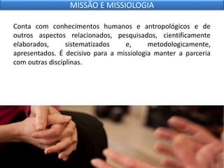 Conta com conhecimentos humanos e antropológicos e de
outros aspectos relacionados, pesquisados, cientificamente
elaborados, sistematizados e, metodologicamente,
apresentados. É decisivo para a missiologia manter a parceria
com outras disciplinas.
MISSÃO E MISSIOLOGIA
 