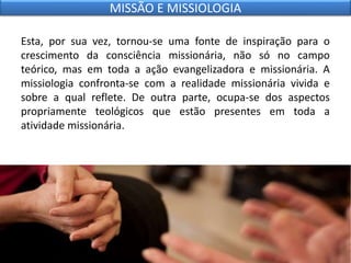 Esta, por sua vez, tornou-se uma fonte de inspiração para o
crescimento da consciência missionária, não só no campo
teórico, mas em toda a ação evangelizadora e missionária. A
missiologia confronta-se com a realidade missionária vivida e
sobre a qual reflete. De outra parte, ocupa-se dos aspectos
propriamente teológicos que estão presentes em toda a
atividade missionária.
MISSÃO E MISSIOLOGIA
 