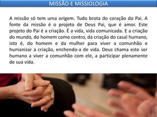 A missão só tem uma origem. Tudo brota do coração do Pai. A
fonte da missão é o projeto de Deus Pai, que é amor. Este
projeto do Pai é a criação. É a vida, vida comunicada. E a criação
do mundo, do homem como centro, da criação do casal humano,
isto é, do homem e da mulher para viver a comunhão e
humanizar a criação, enchendo-a de vida. Deus chama este ser
humano a viver a comunhão com ele, a participar plenamente
de sua vida.
MISSÃO E MISSIOLOGIA
 