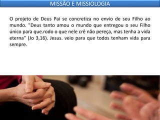 O projeto de Deus Pai se concretiza no envio de seu Filho ao
mundo. "Deus tanto amou o mundo que entregou o seu Filho
único para que.rodo o que nele crê não pereça, mas tenha a vida
eterna" (Jo 3,16). Jesus. veio para que todos tenham vida para
sempre.
MISSÃO E MISSIOLOGIA
 