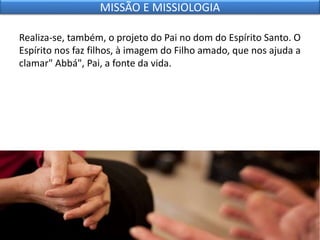 Realiza-se, também, o projeto do Pai no dom do Espírito Santo. O
Espírito nos faz filhos, à imagem do Filho amado, que nos ajuda a
clamar" Abbá", Pai, a fonte da vida.
MISSÃO E MISSIOLOGIA
 