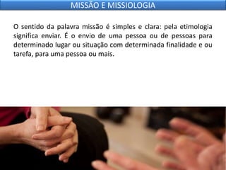 O sentido da palavra missão é simples e clara: pela etimologia
significa enviar. É o envio de uma pessoa ou de pessoas para
determinado lugar ou situação com determinada finalidade e ou
tarefa, para uma pessoa ou mais.
MISSÃO E MISSIOLOGIA
 