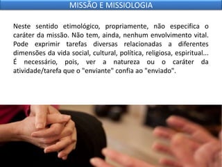 Neste sentido etimológico, propriamente, não especifica o
caráter da missão. Não tem, ainda, nenhum envolvimento vital.
Pode exprimir tarefas diversas relacionadas a diferentes
dimensões da vida social, cultural, política, religiosa, espiritual...
É necessário, pois, ver a natureza ou o caráter da
atividade/tarefa que o "enviante" confia ao "enviado".
MISSÃO E MISSIOLOGIA
 