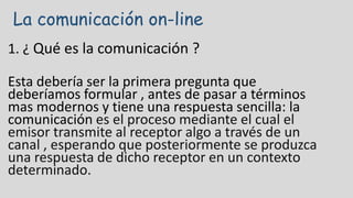 La comunicación on-line
1. ¿ Qué es la comunicación ?
Esta debería ser la primera pregunta que
deberíamos formular , antes de pasar a términos
mas modernos y tiene una respuesta sencilla: la
comunicación es el proceso mediante el cual el
emisor transmite al receptor algo a través de un
canal , esperando que posteriormente se produzca
una respuesta de dicho receptor en un contexto
determinado.
 