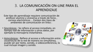 3. LA COMUNICACIÓN ON-LINE PARA EL
APRENDIZAJE
Este tipo de aprendizaje requiere comunicación de
profesor-alumno y viceversa a través de foros ,
correos electrónicos … Existen dos tipos de
ambientes de comunicación en línea :
• Sincrónicos : Se refiere al acceso inmediato, en
tiempo real de información u otros datos, por
ejemplo la mensajería instantánea.
• Asincrónicos : Refiere al acceso a información entre
usuarios/as de la red de manera no simultánea,
puede ser por texto, sonido, o videoconferencia, la
cual incluye imagen y sonido.
 