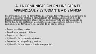4. LA COMUNICACIÓN ON-LINE PARA EL
APRENDIZAJE Y ESTUDIANTE A DISTANCIA
El aprendizaje on-line ha demostrado poseer grandes ventajas , como una forma de
comunicación mas efectiva o comunicación con personas que con un método
tradicional sería imposible. El aprendizaje on-line permite una comunicación de
forma directa con profesores y compañeros , pero para ello se debe aprender a
comunicarse de forma correcta, algunas de las pautas serían:
• Frases sencillas y cortas
• Párrafos cortos de 4 o 5 líneas
• Espacios en blanco
• Utilización de procesador de textos
• Corrector de ortografía y gramática
• Utilización de emoticonos donde sea apropiado
 