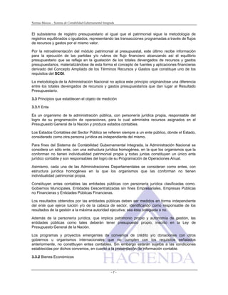 Normas Básicas – Sistema de Contabilidad Gubernamental Integrada
El subsistema de registro presupuestario al igual que el patrimonial sigue la metodología de
registros equilibrados o igualados, representando las transacciones programadas a través de flujos
de recursos y gastos por el mismo valor.
Por la retroalimentación del módulo patrimonial al presupuestal, este último recibe información
para la ejecución de las partidas y/o rubros de flujo financiero alcanzando así el equilibrio
presupuestario que se refleja en la igualación de los totales devengados de recursos y gastos
presupuestarios, materializándose de esta forma el concepto de fuentes y aplicaciones financieras
derivado del Concepto Ampliado de los Términos Recursos y Gastos que constituye uno de los
requisitos del SCGI.
La metodología de la Administración Nacional no aplica este principio originándose una diferencia
entre los totales devengados de recursos y gastos presupuestarios que dan lugar al Resultado
Presupuestario.
3.3 Principios que establecen el objeto de medición
3.3.1 Ente
Es un organismo de la administración pública, con personería jurídica propia, responsable del
logro de su programación de operaciones, para lo cual administra recursos asignados en el
Presupuesto General de la Nación y produce estados contables.
Los Estados Contables del Sector Público se refieren siempre a un ente público, donde el Estado,
considerado como otra persona jurídica es independiente del mismo.
Para fines del Sistema de Contabilidad Gubernamental Integrada, la Administración Nacional se
considera un sólo ente, con una estructura jurídica homogénea, en la que los organismos que la
conforman no tienen individualidad patrimonial propia y todas juntas constituyen un único ente
jurídico contable y son responsables del logro de su Programación de Operaciones Anual.
Asimismo, cada una de las Administraciones Departamentales se consideran como entes, con
estructura jurídica homogénea en la que los organismos que las conforman no tienen
individualidad patrimonial propia.
Constituyen entes contables las entidades públicas con personería jurídica clasificadas como.
Gobiernos Municipales, Entidades Descentralizadas sin fines Empresariales, Empresas Públicas
no Financieras y Entidades Públicas Financieras.
Los resultados obtenidos por las entidades públicas deben ser medidos en forma independiente
del ente que ejerce tuición y/o de la cabeza de sector, identificando como responsable de los
resultados de la gestión a la máxima autoridad ejecutiva; sea ésta colegiada o no.
Además de la personería jurídica, que implica patrimonio propio y autonomía de gestión, las
entidades públicas como tales deberán tener presupuesto propio, inscrito en la Ley de
Presupuesto General de la Nación.
Los programas y proyectos emergentes de convenios de crédito y/o donaciones con otros
gobiernos u organismos internacionales que no cumplen con los requisitos señalados
anteriormente, no constituyen entes contables. Sin embargo estarán sujetos a las condiciones
establecidas por dichos convenios, en cuanto a la presentación de información contable.
3.3.2 Bienes Económicos
- 7 -
 