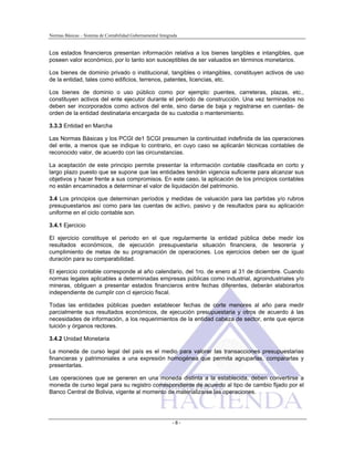 Normas Básicas – Sistema de Contabilidad Gubernamental Integrada
Los estados financieros presentan información relativa a los bienes tangibles e intangibles, que
poseen valor económico, por lo tanto son susceptibles de ser valuados en términos monetarios.
Los bienes de dominio privado o institucional, tangibles o intangibles, constituyen activos de uso
de la entidad, tales como edificios, terrenos, patentes, licencias, etc.
Los bienes de dominio o uso público como por ejemplo: puentes, carreteras, plazas, etc.,
constituyen activos del ente ejecutor durante el período de construcción. Una vez terminados no
deben ser incorporados como activos del ente, sino darse de baja y registrarse en cuentas- de
orden de la entidad destinataria encargada de su custodia o mantenimiento.
3.3.3 Entidad en Marcha
Las Normas Básicas y los PCGI de1 SCGI presumen la continuidad indefinida de las operaciones
del ente, a menos que se indique lo contrario, en cuyo caso se aplicarán técnicas contables de
reconocido valor, de acuerdo con las circunstancias.
La aceptación de este principio permite presentar la información contable clasificada en corto y
largo plazo puesto que se supone que las entidades tendrán vigencia suficiente para alcanzar sus
objetivos y hacer frente a sus compromisos. En este caso, la aplicación de los principios contables
no están encaminados a determinar el valor de liquidación del patrimonio.
3.4 Los principios que determinan períodos y medidas de valuación para las partidas y/o rubros
presupuestarios así como para las cuentas de activo, pasivo y de resultados para su aplicación
uniforme en el ciclo contable son.
3.4.1 Ejercicio
El ejercicio constituye el periodo en el que regularmente la entidad pública debe medir los
resultados económicos, de ejecución presupuestaria situación financiera, de tesorería y
cumplimiento de metas de su programación de operaciones. Los ejercicios deben ser de igual
duración para su comparabilidad.
El ejercicio contable corresponde al año calendario, del 1ro. de enero al 31 de diciembre. Cuando
normas legales aplicables a determinadas empresas públicas como industrial, agroindustriales y/o
mineras, obliguen a presentar estados financieros entre fechas diferentes, deberán elaborarlos
independiente de cumplir con cl ejercicio fiscal.
Todas las entidades públicas pueden establecer fechas de corte menores al año para medir
parcialmente sus resultados económicos, de ejecución presupuestaria y otros de acuerdo á las
necesidades de información, a los requerimientos de la entidad cabeza de sector, ente que ejerce
tuición y órganos rectores.
3.4.2 Unidad Monetaria
La moneda de curso legal del país es el medio para valorar las transacciones presupuestarias
financieras y patrimoniales a una expresión homogénea que permita agruparlas, compararlas y
presentarlas.
Las operaciones que se generen en una moneda distinta a la establecida, deben convertirse a
moneda de curso legal para su registro correspondiente de acuerdo al tipo de cambio fijado por el
Banco Central de Bolivia, vigente al momento de materializarse las operaciones.
- 8 -
 