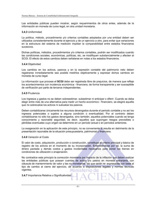 Normas Básicas – Sistema de Contabilidad Gubernamental Integrada
Las entidades públicas pueden mostrar, según requerimientos de otros entes, además de la
información en moneda de curso legal, en otra unidad monetaria.
3.4.3 Uniformidad
La política, método, procedimiento y/o criterios contables adoptados por una entidad deben ser
utilizados consistentemente durante el ejercicio y de un ejercicio a otro, para evitar que variaciones
en la estructura del sistema de medición impidan la comparabilidad entre estados financieros
sucesivos.
Dichas políticas, métodos, procedimientos y/o criterios contables, podrán ser modificados cuando
las condiciones sociales, económicas, políticas, etc, se modifiquen substancialmente y afecten al
SCGI. El efecto de estos cambios deben señalarse en notas a los estados financieros.
3.4.4 Objetividad
Los cambios en los activos, pasivos y en la expresión contable del patrimonio neto deben
registrarse inmediatamente sea posible medirlos objetivamente y expresar dichos cambios en
moneda de curso legal.
La información que procese el SCGI debe ser registrada libre de prejuicios, de manera que refleje
los acontecimientos con incidencia económica - financiera, de forma transparente y ser susceptible
de verificación por parte de terceros independientes.
3.4.5 Prudencia
Los ingresos y gastos no se deben sobreestimar, subestimar ni anticipar o diferir. Cuando se deba
elegir entre más de una alternativa para medir un hecho económico - financiero, se elegirá aquella
que no sobrevalúe los activos ni subvalúe los pasivos.
Deben contabilizarse únicamente los recursos devengados durante el periodo contable y no así los
ingresos potenciales o sujetos a alguna condición o eventualidad. Por el contrario deben
contabilizarse no sólo los gastos devengados, sino también, aquellos potenciales cuando se tenga
conocimiento y razonable seguridad, es decir, aquellos que supongan riesgos previsibles o
pérdidas eventuales cuyo origen se determine en un período actual o en períodos anteriores.
La exageración en la aplicación de este principio, no es conveniente si resulta en detrimento de la
presentación razonable de la situación presupuestaria, patrimonial y financiera.
3.4.6 Variación al Costo
El valor de costo, adquisición, producción o construcción, constituye el criterio principal y básico de
registro de los activos en el momento de su incorporación. Entendiéndose por tal, la suma de
dinero pactada y demás costos y gastos incidentales necesarios para poner los bienes en
condiciones de utilización o enajenación.
No contradice este principio la corrección monetaria por impacto de la inflación que deben realizar
las entidades públicas que posean cuentas de activo y/o pasivo en moneda extranjera, con
cláusula de mantenimiento de valor y las no monetarias; las que serán re- expresadas con base al
tipo de cambio al cierre del ejercicio, de acuerdo a disposiciones legales y normas técnicas
vigentes.
3.4.7 Importancia Relativa o Significatividad
- 9 -
 