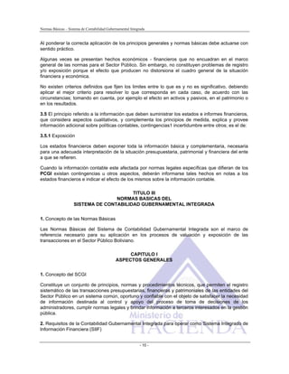 Normas Básicas – Sistema de Contabilidad Gubernamental Integrada
Al ponderar la correcta aplicación de los principios generales y normas básicas debe actuarse con
sentido práctico.
Algunas veces se presentan hechos económicos - financieros que no encuadran en el marco
general de las normas para el Sector Público. Sin embargo, no constituyen problemas de registro
y/o exposición porque el efecto que producen no distorsiona el cuadro general de la situación
financiera y económica.
No existen criterios definidos que fijen los limites entre lo que es y no es significativo, debiendo
aplicar el mejor criterio para resolver lo que corresponda en cada caso, de acuerdo con las
circunstancias; tomando en cuenta, por ejemplo el efecto en activos y pasivos, en el patrimonio o
en los resultados.
3.5 El principio referido a la información que deben suministrar los estados e informes financieros,
que considera aspectos cualitativos, y complementa los principios de medida, explica y provee
información adicional sobre políticas contables, contingencias1 incertidumbre entre otros; es el de:
3.5.1 Exposición
Los estados financieros deben exponer toda la información básica y complementaria, necesaria
para una adecuada interpretación de la situación presupuestaria, patrimonial y financiera del ente
a que se refieren.
Cuando la información contable este afectada por normas legales específicas que difieran de los
PCGI existan contingencias u otros aspectos, deberán informarse tales hechos en notas a los
estados financieros e indicar el efecto de los mismos sobre la información contable.
TITULO III
NORMAS BASICAS DEL
SISTEMA DE CONTABILIDAD GUBERNAMENTAL INTEGRADA
1. Concepto de las Normas Básicas
Las Normas Básicas del Sistema de Contabilidad Gubernamental Integrada son el marco de
referencia necesario para su aplicación en los procesos de valuación y exposición de las
transacciones en el Sector Público Boliviano.
CAPITULO I
ASPECTOS GENERALES
1. Concepto del SCGI
Constituye un conjunto de principios, normas y procedimientos técnicos, que permiten el registro
sistemático de las transacciones presupuestarias, financieras y patrimoniales de las entidades del
Sector Público en un sistema común, oportuno y confiable con el objeto de satisfacer la necesidad
de información destinada al control y apoyo del proceso de toma de decisiones de los
administradores, cumplir normas legales y brindar información a terceros interesados en la gestión
pública.
2. Requisitos de la Contabilidad Gubernamental Integrada para operar como Sistema Integrado de
Información Financiera (SIIF)
- 10 -
 