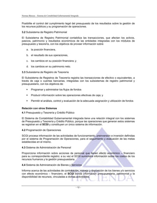Normas Básicas – Sistema de Contabilidad Gubernamental Integrada
Posibilite el control del cumplimiento legal del presupuesto de los resultados sobre la gestión de
los recursos públicos y su programación de operaciones.
3.2 Subsistema de Registro Patrimonial
El Subsistema de Registro Patrimonial contabiliza las transacciones, que afectan los activos,
pasivos, patrimonio y resultados económicos de las entidades integradas con los módulos de
presupuesto y tesorería, con los objetivos de proveer información sobre
a. la posición financiera,
b. el resultado de sus operaciones,
c. los cambios en su posición financiera; y
d. los cambios en su patrimonio neto.
3.3 Subsistema de Registro de Tesorería
El Subsistema de Registros de Tesorería registra las transacciones de efectivo o equivalentes, a
través de caja o cuentas bancarias, integradas con los subsistemas de registro patrimonial y
presupuestario, con los objetivos de:
Programar y administrar los flujos de fondos
Producir información sobre las operaciones efectivas de caja; y
Permitir el análisis, control y evaluación de la adecuada asignación y utilización de fondos
Relación con otros Sistemas
4.1 Presupuesto y Tesorería y Crédito Público
El Sistema de Contabilidad Gubernamental integrada tiene una relación integral con los sistemas
de Presupuesto y Tesorería y Crédito Público, porque las operaciones que generan estos sistemas
se registran en el SCGI y constituyen un único sistema de información.
4.2 Programación de Operaciones
SCGI procesa información de las actividades de funcionamiento, preinversión e inversión definidas
por el sistema de Programación de Operaciones, para el seguimiento y evaluación de las metas
establecidas en el mismo.
4.3 Sistema de Administración de Personal
Proporciona información sobre acciones de personal que tienen efecto económico – financiero
para su correspondiente registro; a su vez el SCGI suministra información sobre los costos de los
recursos humanos y la gestión presupuestaria.
4.4 Sistema de Administración de Bienes y Servicios
Informa acerca de las actividades de contratación, manejo y disposición de los bienes y/o servicios
con efecto económico – financiero, el SCGI brinda información presupuestaria, patrimonial y la
disponibilidad de recursos, vinculadas a dichas actividades.
- 12 -
 