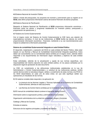 Normas Básicas – Sistema de Contabilidad Gubernamental Integrada
4.5 Sistema Nacional de Inversión Pública
Define a través del presupuesto, los proyectos de inversión y preinversión para su registro en el
SCGI, este último proporciona información acerca del avance financiero de dichos proyectos.
4.6 Sistema Nacional de Planificación
Respecto al Sistema Nacional de Planificación el SCGI proporciona información económica -
financiera sobre los planes y programas establecidos en inversión pública, presupuesto y
programación de operaciones; y
4.7 Sistema de Control Gubernamental
Con el órgano rector del Sistema de Control Gubernamental la CGE tiene una relación de
supervigilancia normativa. A nivel de las instituciones, el SCGI facilita las labores de control
proporcionando información económica - financiera, recibiendo a su vez recomendaciones para
mejorar la calidad de la información presentada.
Sistema de contabilidad Gubernamental Integrada en cada Entidad Pública
El desarrollo, implantación y operación del SCGI en cada entidad del Sector Público, debe estar
basado en sus Normas y Manual de Contabilidad Gubernamental Integrada específicos. Estos
deben ser concordantes con la normatividad básica emitida por el órgano rector, además deben
responder a los requerimientos de información según naturaleza y objetivos de cada entidad
pública.
Estas actividades, además de la actualización y ajuste de sus normas especificas, son
responsabilidad del máximo ejecutivo de cada entidad pública, en los plazos señalados por la
disposición legal de aprobación de este documento
La CGE, en cumplimiento a las atribuciones institucionales establecidas en la Ley de
Administración y Control Gubernamentales y a solicitud de las instituciones públicas, emitirá
opinión técnica sobre la naturaleza integral, validez y cumplimiento de estas normas y los PCGI en
los SCGI desarrollados en cada uno de estos entes; sin que esto signifique validar sus
operaciones y/o resultados de las normas.
5.1 El sistema contable debe responder a la aplicación de:
La jerarquía de las Normas Legales y Técnicas Aplicables en el Sistema de Contabilidad
Gubernamental, definida en este documento.
Las Normas de Control Interno emitidas por la Contraloría General de la República.
5.2 El manual de contabilidad deberá contener el siguiente detalle mínimo:
Información sobre la organización jurídica y administrativa de la entidad;
Organización administrativa de la unidad de contabilidad, cargos y funciones
Catálogo y Manual de Cuentas,
Entradas al sistema.
Estructura de los registros principales y auxiliares del sistema;
- 13 -
 