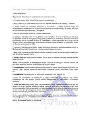 Normas Básicas – Sistema de Contabilidad Gubernamental Integrada
Salidas del sistema;
Organización del archivo de comprobantes del sistema contable;
Información básica sobre el diseño del sistema computarizado; y
Ejemplo práctico con todas las transacciones tipo, hasta la elaboración de Estados Contables.
El detalle anterior es solamente enunciativa y no limitativa, y deberá ajustarse según las
necesidades de cada entidad de acuerdo con las técnicas de administración y de control, así como
las herramientas computacionales a emplearse.
Estructura del Catálogo Básico de Cuentas Patrimoniales
El catálogo o plan de cuentas básico, definido por la Contaduría General del Estado, se estructura
en diferentes niveles de desagregación siguiendo un método de codificación numérico decimal, en
coordinación con las unidades técnicas de Presupuesto y Tesoro del órgano rector. Este Plan de
Cuentas deberá ser respetado por las entidades hasta los niveles señalados en el Catálogo Básico
de Cuentas aprobado por la CGE.
El catálogo o plan de cuentas básico para el subsistema de registro patrimonial establecido por la
Contaduría General del Estado1 está estructurado de la siguiente manera:
Título, por el cual se entenderá cada una de las partes principales en que se divide el catálogo o
plan de cuentas, ejemplo; Activo.
Capítulo presentará la desagregación de los títulos, según la naturaleza de los conceptos ejemplo;
Activo Corriente.
Rubro, corresponderá a la desagregación de los capítulos del catálogo o plan de cuentas, por
conceptos genéricos ejemplo; Activo Disponible, Activo Exigible.
Cuenta Principal corresponderá a la desagregación de los rubros por conceptos específicos, por
ejemplo, Caja y Bancos, Inversiones Temporales; Cuentas a Cobrar Comerciales a corto Plazo,
etc.
Cuenta Auxiliar, desagregación de quinto nivel por ejemplo: Caja, Bancos, etc.
Cuando las necesidades de información y control institucional lo justifiquen, las cuentas
establecidas por cada entidad pública pueden desagregarse en: Subcuentas y Subcuentas
Auxiliares.
Cuentas de Orden, en el Sector Público se utiliza estas cuentas para registrar situaciones que, sin
constituir activos ni pasivos, reflejan hechos de interés de la administración necesarios para dar a
conocer su posible efecto y repercusión en la estructura patrimonial del ente; tales como el registro
de los bienes de dominio público, deuda contratada y no desembolsada en favor del Tesoro
General de la Nación y otras de similar naturaleza.
Es de responsabilidad y atribución específica de la CGE el desarrollo y actualización permanente
del catálogo o plan de cuentas básico para el Sector Público.
Libros Contables y Registros Auxiliares
- 14 -
 