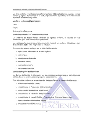Normas Básicas – Sistema de Contabilidad Gubernamental Integrada
Los libros contables y registros contables forman parte del SCGI, se habilitan de acuerdo a normas
técnicas y legales, disposiciones de la CGE, al procesamiento específico y a las necesidades
especificas de información y control.
Los libros contables obligatorios son:
Diario;
Mayor;
de Inventarios y Balances; y
de Ventas y Compras - IVA para empresas públicas.
Las entidades del Sector Público habilitarán los registros auxiliares, de acuerdo con sus
necesidades, para fines administrativos y de control.
Los registros de los organismos de la Administración Nacional, son auxiliares del catálogo o plan
de cuenta de la CGE y están integrados a su estructura.
Entre otros, los registros auxiliares que se deben habilitar son de:
a. ejecución del presupuesto de recursos y gastos;
b. activos fijos;
c. existencias de almacenes;
d. fondos en avance;
e. cuentas bancarias,' y
f. deudores y acreedores.
Centros de Registro de Información
Los Centros de Registro de Información son las unidades organizacionales de las instituciones
públicas donde se generan, ejecutan y registran las operaciones.
En la Administración Nacional, se identifican los siguientes Centros de Registro de Información;
a. Contaduría General del Estado;
b. unidad técnica de Presupuesto del órgano rector;
c. unidad técnica del Tesoro del órgano rector;
d. unidad técnica de Tributación del órgano rector;
e. unidad técnica de Inversión Pública y Financiamiento Externo del órgano rector;
f. Dirección General de Impuestos Internos;
g. Dirección General de Aduanas; y
- 15 -
 