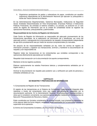 Normas Básicas – Sistema de Contabilidad Gubernamental Integrada
h. Organismos aprobadores de gastos y ordenadores de pagos, constituidos por aquellos
organismos dependientes de la Administración Nacional que ejecutan su presupuesto a
través del Tesoro General de la Nación.
En las Administraciones Departamentales, Gobiernos Municipales, Instituciones de Seguridad
Social, Entidades Descentralizadas sin fines Empresariales, Empresas Públicas e Instituciones
Públicas Financieras, las entradas al sistema contable y su proceso, se producen en un solo
centro de registro de información que es la unidad de contabilidad donde se registran las
operaciones financieras, presupuestarias y patrimoniales.
Responsabilidad de los Centros de Registro de Información
Cada Centro de Registro de Información es responsable del adecuado procesamiento de las
transacciones ejecutadas, de la elaboración de información útil y beneficiosa, así como del
adecuado archivo y salvaguarda de la documentación de respaldo correspondiente independiente
de que dicho procesamiento sea por medio de recursos computacionales y/o manuales.
Sin perjuicio de las responsabilidades señaladas por ley, todos los centros de registro de
información procesan y registran sus transacciones, archivan y mantienen la documentación de
respaldo y son responsables de.
Registrar todas las transacciones en los comprobantes que contables correspondan a las
operaciones efectivamente ejecutadas por la entidad;
Respaldar toda transacción con la documentación de soporte correspondiente;
Mantener al día los registros auxiliares;
Elaborar oportunamente los estados financieros básicos y complementarios señalados por el
órgano rector; y
Archivar la documentación de respaldo para posterior uso y verificación por parte de personas y
entidades señaladas por Ley.
CAPITULO II
DE REGISTRO Y PREPARACION DE INFORMACION
1. Comprobantes de Registro de las Transacciones
El registro de las transacciones en el Sistema de Contabilidad Gubernamental Integrada debe
realizarse a través del comprobante único que estará adecuadamente respaldado por la
documentación pertinente. En la Administración Nacional, Administraciones Departamentales y
otras que lo consideren conveniente, sus operaciones se registran mediante los Comprobantes de
Ejecución Presupuestaria de Recursos y Gastos.
Están constituidos por formatos considerados de primera entrada, cuyo propósito fundamental es
el de capturar datos de forma integral y establecer responsabilidades por la autorización proceso y
supervisión de la operación.
2. Archivo de Comprobantes Contables y de Documentos de Respaldo
- 16 -
 