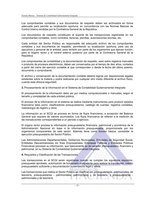 Normas Básicas – Sistema de Contabilidad Gubernamental Integrada
Los comprobantes contables y sus documentos de respaldo deben ser archivados en forma
adecuada para permitir su localización oportuna, en concordancia con las Normas Básicas de
Control Interno emitidas por la Contraloría General de la República.
Los documentos de respaldo constituyen el soporte de las transacciones registradas en los
comprobantes contables, como contratos, facturas, planillas, autorizaciones escritas, etc.
Cada entidad del Sector Público es responsable del adecuado archivo de los comprobantes
contables y sus documentos de respaldo, permitiendo su localización oportuna, para uso de
ejecutivos y personal de la entidad, para revisión por parte de los organismos que ejercen tuición,
para el órgano rector y el control externo posterior por parte de la Contraloría General de la
República.
Los comprobantes de contabilidad y la documentación de respaldo, sean estos registros manuales
o producto de procesos electrónicos, deben ser conservados por el tiempo de diez años, contados
a partir del cierre del ejercicio contable al que corresponden o desde la fecha del último asiento,
documento o comprobante.
El archivo y conservación de la documentación contable deberá regirse por disposiciones legales
existentes sobre la materia y podrá realizarse por cualquier otro medio diferente al archivo físico,
cuando este ofrezca seguridad.
3. Procesamiento de la información en el Sistema de Contabilidad Gubernamental Integrada
El procesamiento de la información debe ser por medios computacionales o manuales, según el
tamaño y complejidad de cada entidad pública.
El proceso de la información en el sistema se realiza mediante instrumentos para producir estados
financieros tales como: clasificadores presupuestarios, catálogo de cuentas, registros contables,
metodología de registro y otros.
La información en el SCGI se procesa en forma de flujos financieros, a excepción del Balance
General que requiere de valores acumulados. Los flujos financieros se refieren a la medición de
las transacciones correspondientes a un período o ejercicio.
El órgano rector procesa la información presupuestaria, financiera, patrimonial y económica de la
Administración Nacional en base a la información presupuestaria, proporcionada por los
organismos componentes de este sector. Además tiene como función básica, consolidar la
ejecución presupuestaria del Sector Público.
Las Administraciones Departamentales, Gobiernos Municipales, Entidades de Seguridad Social,
Entidades Descentralizadas sin fines Empresariales, Empresas Públicas y Entidades Públicas
Financieras procesan su información, que básicamente es de carácter presupuestario, financiero y
patrimonial, en su Sistema de Contabilidad Gubernamental Integrada.
4. Requisitos y Clasificación de las Transacciones
Las transacciones en el SCGI serán registradas cuando se cumplan los siguientes requisitos:
presupuesto aprobado, autorización de funcionario competente para realizar la transacción, crédito
presupuestario suficiente y documentación sustentatoria legal y válida.
Las transacciones que realiza el Sector Público se clasifican en: presupuestarias, patrimoniales, de
tesorería, presupuestarias - patrimoniales, patrimoniales y de tesorería, y presupuestarias -
patrimoniales y de tesorería.
- 17 -
 