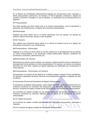 Normas Básicas – Sistema de Contabilidad Gubernamental Integrada
En el Sistema de Contabilidad Gubernamental Integrada las transacciones tienen naturaleza y
efecto presupuestario, patrimonial y de tesorería, en forma separada, combinada o integral, de
acuerdo al momento cronológico en que se efectúan. La clasificación de las transacciones es la
siguiente:
4.1 Presupuestarias
Son todas aquellas que tienen efecto solo en el módulo presupuestario, como la apropiación y
estimación, las modificaciones y el registro del compromiso presupuestario.
4.2 Patrimoniales
Registros que tienen efecto solo en el módulo patrimonial como por ejemplo: los asientos de
apertura, baja de activos fijos, ajustes y cierre de gestión.
4.3 De Tesorería
Son registros que únicamente tienen efecto en el módulo de tesorería como es el registro del
presupuesto de tesorería y sus modificaciones.
4.4 Presupuestarias - Patrimoniales
Registros en el SCGI que tienen efecto en los dos módulos por el devengamiento de las partidas
y/o rubros presupuestarios y sus respectivas cuentas patrimoniales. Ejemplo: constitución de
previsiones o provisiones, depreciaciones, etc.
4.5 Patrimoniales y de Tesorería
Movimientos que afectan ambos módulos, son ingresos o salidas de dinero previos o posteriores al
devengamiento de las partidas y/o rubros presupuestarios. Por ejemplo, son previos, los anticipos
financieros de corto plazo, ingresos y/o gastos registrados por adelantado que correspondan al
mismo ejercicio.
4.6 Presupuestarias - Patrimoniales y de Tesorería
Corresponden a la mayoría de los registros en el sistema integral y afectan los tres subsistemas.
Por ejemplo la adquisición de bienes, servicios y las transferencias recibidas y otorgadas con flujo
de efectivo.
5. Instrumentos Técnicos del Subsistema de Registro Presupuestario
El Subsistema de Registro Presupuestario, parte integral del SCGI, registra las transacciones con
incidencia económica y/o financiera del presupuesto y se desarrolla sobre dos instrumentos
técnicos: momentos de registro contable de las transacciones y los clasificadores presupuestarios.
Los momentos de registro contable son las etapas importantes del proceso administrativo con
incidencia económica y/o financiera definidos para el registro en el subsistema de registro
presupuestario.
5.1 En materia de recursos
Los momentos de registro contable seleccionados son: estimación presupuestaria, devengado e
ingresado.
5.1.1 El momento de registro contable de la estimación presupuestaria
- 18 -
 