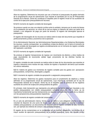 Normas Básicas – Sistema de Contabilidad Gubernamental Integrada
Abre los registros. Determina los recursos que van a financiar el presupuesto de gastos derivado
de la programación anual de operaciones cuyo importe es aprobado por la Ley de Presupuesto
General de la Nación. Dicha ley constituye el respaldo para el registro inicial en los auxiliares de
control de la ejecución presupuestaria de recursos.
5.1.2 El momento de registro contable del devengado
Se produce cuando se crea una relación jurídica entre la entidad y terceros por la venta de bienes
y/o la prestación de servicios, en virtud de la cual se origina un derecho de cobro por parte de la
entidad y una obligación de pago por parte de terceros. El registro del devengado ejecuta el
presupuesto.
El registro del devengado de los recursos se realiza sobre la base del documento que respalde el
perfeccionamiento jurídico y económico de la operación.
En la Administración Nacional, las Administraciones Departamentales y los Gobiernos Municipales
los recursos, cuando correspondan, se contabilizan a base de efectivo, por lo tanto el momento de
registro contable del devengado se registra simultáneamente con el momento de registro contable
del ingresado o percibido.
5.1.3 El momento de registro contable del ingresado
Se produce al registrar transacciones de ingreso con movimiento de efectivo u otros medios de
pago equivalentes de reconocida validez legal, proveniente de las distintas fuentes de
financiamiento.
El registro contable de este momento se realiza sobre la base de los documentos que soportan el
ingreso a tesorería como recibos de caja, recibos de ingreso o liquidación del banco que acredite
los cobros realizados.
5.2 En materia de gastos Los momentos de registro contable para los gastos son: apropiación
presupuestaria, compromiso, devengado y pagado.
5.2.1 l momento de registro contable de apropiación o asignación presupuestaría
Abre los registros. Determina los gastos necesarios para el cumplimiento de objetivos y metas
definidas en la programación anual de operaciones, cuyo importe es aprobado por la Ley de
Presupuesto General de la Nación. Dicha ley es el respaldo para la apertura de los registros
auxiliares de control de la ejecución presupuestaria de gastos.
En principio, toda transacción que representa una aplicación de fondos debe ser imputada a una
partida presupuestaria con crédito presupuestario suficiente para ello. Por lo tanto, es de
importancia fundamental que las transacciones se registren contablemente a partir de su relación
con las apropiaciones presupuestarias respectivas.
5.2.2 El momento de registro contable del compromiso
Es un acto de administración interna, formal, que se refiere a una obligación jurídica o acto de
voluntad de disponer de una suma de dinero, cuyo objetivo de registro es reservar y controlar
créditos presupuestarios Los documentos de respaldo para el registro contable de este momento
son, por ejemplo las órdenes de compra o los contratos firmados.
El registro de los compromisos en la contabilidad es de carácter obligatorio v se efectúa en el
mayor auxiliar de ejecución presupuestaria de la partida respectiva, como una medida control
- 19 -
 