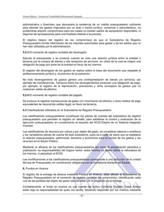 Normas Básicas – Sistema de Contabilidad Gubernamental Integrada
administrativo y financiero que demuestra la existencia de un crédito presupuestario suficiente
para atender los gastos originados por un acto o hecho jurídico, comercial o administrativo, no
pudiéndose adquirir compromisos para los cuales no existen saldos de apropiación disponibles, ni
disponer de apropiaciones para una finalidad distinta a la prevista.
El objetivo básico del registro de los compromisos es que el Subsistema de Registro
Presupuestario brinde información de los importes autorizados para gastar y de los saldos que no
han sido utilizadas por la administración.
5.2.3 El momento de registro contable del devenga(lo
Ejecuta el presupuesto y se produce cuando se crea una relación jurídica entre la entidad y
terceros por la compra de bienes y o/la recepción de servicios, en virtud de la cual se origina una
obligación de pago por parte de la entidad en favor de los mismos
El registro del devengado de los gastos se realiza sobre la base del documento que respalde el
perfeccionamiento jurídico y. económico de la operación.
No todo devengamiento de gastos genera una contraprestación de bienes y/o servicios, por
ejemplo las transferencias. Tampoco todos los devengamientos producen una obligación de pago,
por ejemplo; el registro de la depreciación, previsiones y otros conceptos de gastos que no
ocasionan salida de efectivo.
5.2.4 El momento de registro contable del pagado
Se produce al registrar transacciones de gasto con movimiento de efectivo u otros medios de pago
equivalentes de reconocida validez legal, en favor de terceros.
5.3 Clasificadores Utilizados en el Subsistema de Registro Presupuestario
Los clasificadores presupuestarios constituyen los planes de cuentas del subsistema de registro
presupuestario que permiten el registro en detalle, para satisfacer el control y evaluación de la
ejecución presupuestaria, en cumplimiento al requisito del SCGI Diseño de un Sistema Integrado
Cuentas.
Los clasificadores de recursos por rubros y por objeto del gasto, se consideran básicos o analíticos
y los verdaderos planes de cuenta de este subsistema, pues es a partir de estos que se establece
la relación presupuestaria, patrimonial, tesorería y económica para el control de los gastos y los
recursos en el Sector Público.
Mantener la eficacia de los clasificadores presupuestarios así como la actualización periódica y
publicación, es responsabilidad del órgano rector; estos hechos no deben dañar la naturaleza de
los mismos, ni perjudicar al SCGI.
Las modificaciones a los clasificadores presupuestarios corresponde a una atribución de la unidad
técnica de Presupuesto, en coordinación obligatoria con la Contaduría General del Estado.
6. Fondos en Avance
El registro de la entrega de dineros mediante Fondos en Avance, debe afectar al Subsistema de
Registro Presupuestario en el momento de registro contable del compromiso, identificando cada
una de las partidas del objeto del gasto relacionadas con el propósito de la entrega.
- 20 -
Contablemente, el fondo en avance es una cuenta del Activo Corriente Exigible. Estos fondos
están bajo la responsabilidad de quien los recibe, debiendo responder por los mismos mediante
 