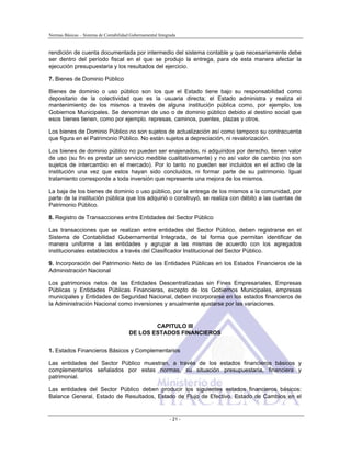 Normas Básicas – Sistema de Contabilidad Gubernamental Integrada
rendición de cuenta documentada por intermedio del sistema contable y que necesariamente debe
ser dentro del período fiscal en el que se produjo la entrega, para de esta manera afectar la
ejecución presupuestaria y los resultados del ejercicio.
7. Bienes de Dominio Público
Bienes de dominio o uso público son los que el Estado tiene bajo su responsabilidad como
depositario de la colectividad que es la usuaria directa; el Estado administra y realiza el
mantenimiento de los mismos a través de alguna institución pública como, por ejemplo, los
Gobiernos Municipales. Se denominan de uso o de dominio público debido al destino social que
esos bienes tienen, como por ejemplo. represas, caminos, puentes, plazas y otros.
Los bienes de Dominio Público no son sujetos de actualización así como tampoco su contracuenta
que figura en el Patrimonio Público. No están sujetos a depreciación, ni revalorización.
Los bienes de dominio público no pueden ser enajenados, ni adquiridos por derecho, tienen valor
de uso (su fin es prestar un servicio medible cualitativamente) y no así valor de cambio (no son
sujetos de intercambio en el mercado). Por lo tanto no pueden ser incluidos en el activo de la
institución una vez que estos hayan sido concluidos, ni formar parte de su patrimonio. Igual
tratamiento corresponde a toda inversión que represente una mejora de los mismos.
La baja de los bienes de dominio o uso público, por la entrega de los mismos a la comunidad, por
parte de la institución pública que los adquirió o construyó, se realiza con débito a las cuentas de
Patrimonio Público.
8. Registro de Transacciones entre Entidades del Sector Público
Las transacciones que se realizan entre entidades del Sector Público, deben registrarse en el
Sistema de Contabilidad Gubernamental Integrada, de tal forma que permitan identificar de
manera uniforme a las entidades y agrupar a las mismas de acuerdo con los agregados
institucionales establecidos a través del Clasificador Institucional del Sector Público.
9. Incorporación del Patrimonio Neto de las Entidades Públicas en los Estados Financieros de la
Administración Nacional
Los patrimonios netos de las Entidades Descentralizadas sin Fines Empresariales, Empresas
Públicas y Entidades Públicas Financieras, excepto de los Gobiernos Municipales, empresas
municipales y Entidades de Seguridad Nacional, deben incorporarse en los estados financieros de
la Administración Nacional como inversiones y anualmente ajustarse por las variaciones.
CAPITULO III
DE LOS ESTADOS FINANCIEROS
1. Estados Financieros Básicos y Complementarios
Las entidades del Sector Público muestran, a través de los estados financieros básicos y
complementarios señalados por estas normas, su situación presupuestaria, financiera y
patrimonial.
Las entidades del Sector Público deben producir los siguientes estados financieros básicos:
Balance General, Estado de Resultados, Estado de Flujo de Efectivo, Estado de Cambios en el
- 21 -
 