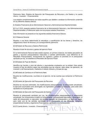 Normas Básicas – Sistema de Contabilidad Gubernamental Integrada
Patrimonio Neto, Estados de Ejecución del Presupuesto de Recursos y de Gastos y la cuenta
Ahorro - Inversión. - Financiamiento.
Los estados complementarios son todos aquellos que detallan o analizan la información contenida
en los diferente estados básicos.
2. Estados Financieros de la Administración Nacional y Administraciones Departamentales
2.1 La C.G.B. presenta estados financieros de la Administración Nacional; y las Administraciones
Departamentales o Prefecturas cada una sus propios estados financieros.
Esta información se presenta en los siguientes estados financieros básicos:
2.1.1 Balance General
Muestra a una fecha determinada la naturaleza y cuantificación de los bienes y derechos, las
obligaciones a favor de terceros y el correspondiente patrimonio.
2.1.2 Estado de Recursos y Gastos (Patrimonial)
Muestra el total de recursos y gastos del ejercicio fiscal.
En la Administración Nacional este estado expresa, en primera instancia, los totales ejecutados de
gastos y recursos presupuestarios traducidos a cuentas patrimoniales, cuya diferencia es el
Resultado Presupuestario. Incorporando los ingresos y gastos no previstos en el presupuesto
aprobado por ley, se establece el Resultado del Ejercicio Fiscal.
2.1.3 Estado de Flujo de Efectivo
Identifica las fuentes y usos del efectivo o equivalentes empleados por la entidad. Este estado
muestra el flujo de efectivo según las actividades que las originan, sean estas: de operación, de
inversión o de financiamiento, mediante el método indirecto y la base de caja.
2.1.4 Estado de Cambios en el Patrimonio Neto
Muestra las modificaciones, ocurridas en el ejercicio, de las cuentas que componen el Patrimonio
Neto.
2.1.5 Estado de Ejecución del Presupuesto de Recursos
Muestra los recursos estimados, las modificaciones presupuestarias, el presupuesto actualizado,
la ejecución acumulada como devengado, los ingresados y el saldo por recaudar, para cada rubro
aprobado en el presupuesto.
2.1.6 Estado de Ejecución del Presupuesto de Gastos
Muestra el presupuesto aprobado por Ley, las modificaciones presupuestarias el presupuesto
actualizado, los compromisos el saldo no comprometido, el presupuesto ejecutado o devengado, el
saldo del presupuesto no ejecutado, las partidas pagadas del presupuesto y el saldo por pagar,
para cada una de las partidas aprobadas en el presupuesto en las diferentes categorías
programáticas fuentes y organismos financiadores, aprobados en el presupuesto.
2.1.7 Cuenta Ahorro - inversión - Financiamiento
- 22 -
 