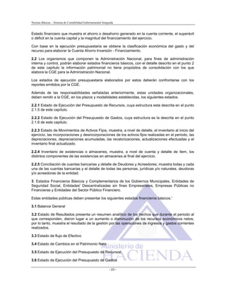 Normas Básicas – Sistema de Contabilidad Gubernamental Integrada
Estado financiero que muestra el ahorro o desahorro generado en la cuenta corriente, el superávit
o déficit en la cuenta capital y la magnitud del financiamiento del ejercicio.
Con base en la ejecución presupuestaria se obtiene la clasificación económica del gasto y del
recurso para elaborar la Cuenta Ahorro Inversión - Financiamiento.
2.2 Los organismos que componen la Administración Nacional, para fines de administración
interna y control, podrán elaborar estados financieros básicos, con el detalle descrito en el punto 2
de este capítulo la información patrimonial no tiene propósitos de consolidación con los que
elabora la CGE para la Administración Nacional.
Los estados de ejecución presupuestaria elaborados por estos deberán confrontarse con los
reportes emitidos por la CGE.
Además de las responsabilidades señaladas anteriormente, estas unidades organizacionales,
deben remitir a la CGE, en los plazos y modalidades establecidas, los siguientes estados.
2.2.1 Estado de Ejecución del Presupuesto de Recursos, cuya estructura esta descrita en el punto
2.1.5 de este capítulo.
2.2.2 Estado de Ejecución del Presupuesto de Gastos, cuya estructura es la descrita en el punto
2.1.6 de este capitulo.
2.2.3 Estado de Movimientos de Activos Fijos, muestra, a nivel de detalle, el inventario al inicio del
ejercicio, las incorporaciones y desincorporaciones de los activos fijos realizadas en el periodo, las
depreciaciones, depreciaciones acumuladas, las revalorizaciones, actualizaciones efectuadas y el
inventario final actualizado.
2.2.4 Inventario de existencias o almacenes, muestra, a nivel de cuenta y detalle de ítem, los
distintos componentes de las existencias en almacenes al final del ejercicio.
2.2.5 Conciliación de cuentas bancarias y detalle de Deudores y Acreedores; muestra todas y cada
una de las cuentas bancarias y el detalle de todas las personas, jurídicas y/o naturales, deudoras
y/o acreedoras de la entidad.
3. Estados Financieros Básicos y Complementarios de los Gobiernos Municipales, Entidades de
Seguridad Social, Entidades' Descentralizadas sin fines Empresariales, Empresas Públicas no
Financieras y Entidades del Sector Público Financiero.
Estas entidades públicas deben presentar los siguientes estados financieros básicos.'
3.1 Balance General
3.2 Estado de Resultados presenta un resumen analítico de los hechos que durante el periodo al
que corresponden, dieron lugar a un aumento o disminución de los recursos económicos netos;
por lo tanto, muestra el resultado de la gestión por las operaciones de ingresos y gastos corrientes
realizados.
3.3 Estado de flujo de Efectivo
3.4 Estado de Cambios en el Patrimonio Neto
3.5 Estado de Ejecución del Presupuesto de Recursos
3.6 Estado de Ejecución del Presupuesto de Gastos
- 23 -
 