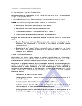 Normas Básicas – Sistema de Contabilidad Gubernamental Integrada
3.7 Cuentas Ahorro – Inversión - Financiamiento.
Las características de estos estados son las mismas definidas en el punto 2 de este capítulo,
excepto el estado de Resultados.
4. Estados Analíticos del Sector Público Elaborados por la Contaduría General del Estado
La CGE debe presentar los siguientes estados analíticos del Sector Público.
a. Ejecución del Presupuesto de Recursos del Sector Público;
b. Ejecución del Presupuesto de Gastos del Sector Público;
c. Cuenta Ahorro - Inversión - Financiamiento del Sector Público; y
d. Clasificación Económica de Recursos y Gastos del Sector Público.
Asimismo, en la medida que se desarrolle el sistema, también se prepararán los siguientes
estados:
a. Cuentas Nacionales del Sector Público, procesado mediante metodologías de tipo
estadístico, que corresponden a un periodo y cuyo objetivo es mostrar variables
macroeconómicas; y
b. Estadísticas de las Finanzas Públicas, muestra información correspondiente a un período
fiscal relativa a las operaciones efectivas de caja, del Sector Público no Financiero en
relación al sector financiero.
5. Notas a los Estados Financieros
Las entidades del Sector Público, cuando se justifique, deberán hacer las revelaciones o
declaraciones necesarias para facilitar la interpretación de la información contenida en los estados
financieros básicos, mediante notas explicativas que forman parte integral de los mismos.
Las notas a los estados financieros podrán presentarse: redactadas en forma narrativa (para
eventos de carácter teórico - conceptual) o compiladas en forma de planillas o cuadros (para
ampliar y explicar los efectos cuantitativos de las cifras mostradas en los estados o producto de
hechos importantes) La existencia de las notas deberá ser claramente señalada en los mismos
estados, relacionándolas con los libros o cuentas a las cuales se refieren; su contenido ampliará la
información relativa a:
naturaleza de las operaciones de la entidad;
bases contables utilizadas y criterios de valuación de los principales componentes de los
estados financieros;
restricciones sobre determinados componentes del Balance General,
evolución (cambios de una fecha a otra) o composición (de acuerdo al grado de
desagregación) de los componentes de los estados financieros;
acontecimientos posteriores relevantes que tengan implicancia en la interpretación de los
estados financieros y que ocurran hasta la fecha de emisión de dichos estados; y
- 24 -
 