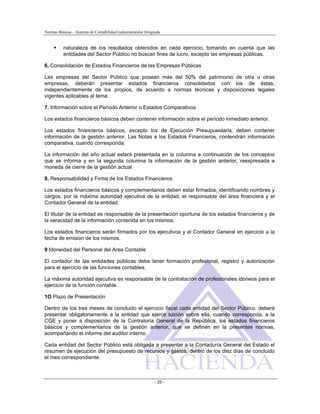 Normas Básicas – Sistema de Contabilidad Gubernamental Integrada
naturaleza de los resultados obtenidos en cada ejercicio, tomando en cuenta que las
entidades del Sector Público no buscan fines de lucro, excepto las empresas públicas.
6. Consolidación de Estados Financieros de las Empresas Públicas
Las empresas del Sector Público que posean más del 50% del patrimonio de otra u otras
empresas, deberán presentar estados financieros consolidados con los de éstas,
independientemente de los propios, de acuerdo a normas técnicas y disposiciones legales
vigentes aplicables al tema.
7. Información sobre el Período Anterior o Estados Comparativos
Los estados financieros básicos deben contener información sobre el período inmediato anterior.
Los estados financieros básicos, excepto los de Ejecución Presupuestaria, deben contener
información de la gestión anterior. Las Notas a los Estados Financieros, contendrán información
comparativa, cuando corresponda.
La información del año actual estará presentada en la columna a continuación de los conceptos
que se informa y en la segunda columna la información de la gestión anterior, reexpresada a
moneda de cierre de la gestión actual
8. Responsabilidad y Firma de los Estados Financieros
Los estados financieros básicos y complementarios deben estar firmados, identificando nombres y
cargos, por la máxima autoridad ejecutiva de la entidad, el responsable del área financiera y el
Contador General de la entidad.
El titular de la entidad es responsable de la presentación oportuna de los estados financieros y de
la veracidad de la información contenida en los mismos.
Los estados financieros serán firmados por los ejecutivos y el Contador General en ejercicio a la
fecha de emision de los mismos.
9 Idoneidad del Personal del Area Contable
El contador de las entidades públicas debe tener formación profesional, registro y autorización
para el ejercicio de las funciones contables.
La máxima autoridad ejecutiva es responsable de la contratación de profesionales idoneos para el
ejercicio de la función contable.
1O Plazo de Presentación
Dentro de los tres meses de concluido el ejercicio fiscal cada entidad del Sector Público, deberá
presentar obligatoriamente a la entidad que ejerce tuición sobre ella, cuando corresponda, a la
CGE y poner a disposición de la Contraloría General de la República, los estados financieros
básicos y complementarios de la gestión anterior, que se definen en la presentes normas,
acompañando el informe del auditor interno.
Cada entidad del Sector Público está obligada a presentar a la Contaduría General del Estado el
resumen de ejecución del presupuesto de recursos y gastos, dentro de los diez días de concluido
el mes correspondiente.
- 25 -
 