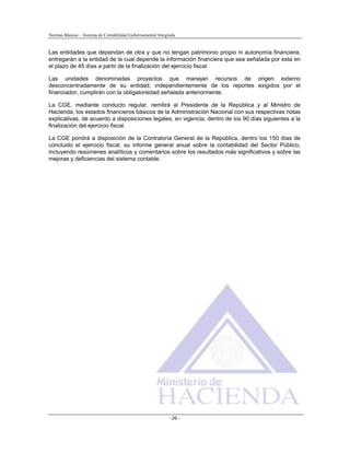 Normas Básicas – Sistema de Contabilidad Gubernamental Integrada
Las entidades que dependan de otra y que no tengan patrimonio propio ni autonomía financiera,
entregarán a la entidad de la cual depende la información financiera que sea señalada por esta en
el plazo de 45 días a partir de la finalización del ejercicio fiscal.
Las unidades denominadas proyectos que manejan recursos de origen externo
desconcentradamente de su entidad, independientemente de los reportes exigidos por el
financiador, cumplirán con la obligatoriedad señalada anteriormente.
La CGE, mediante conducto regular, remitirá al Presidente de la República y al Ministro de
Hacienda, los estados financieros básicos de la Administración Nacional con sus respectivas notas
explicativas, de acuerdo a disposiciones legales, en vigencia, dentro de los 90 días siguientes a la
finalización del ejercicio fiscal.
La CGE pondrá a disposición de la Contraloría General de la República, dentro los 150 días de
concluido el ejercicio fiscal, su informe general anual sobre la contabilidad del Sector Público,
incluyendo resúmenes analíticos y comentarios sobre los resultados más significativos y sobre las
mejoras y deficiencias del sistema contable.
- 26 -
 