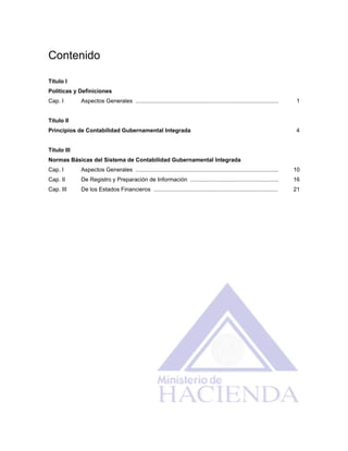 Contenido
Título I
Políticas y Definiciones
Cap. I Aspectos Generales ........................................................................................... 1
Título II
Principios de Contabilidad Gubernamental Integrada 4
Título III
Normas Básicas del Sistema de Contabilidad Gubernamental Integrada
Cap. I Aspectos Generales ........................................................................................... 10
Cap. II De Registro y Preparación de Información ........................................................ 16
Cap. III De los Estados Financieros ............................................................................... 21
 