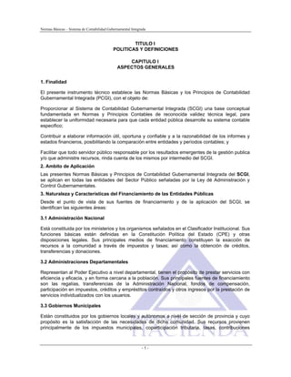 Normas Básicas – Sistema de Contabilidad Gubernamental Integrada
TITULO I
POLITICAS Y DEFINICIONES
CAPITULO I
ASPECTOS GENERALES
1. Finalidad
El presente instrumento técnico establece las Normas Básicas y los Principios de Contabilidad
Gubernamental Integrada (PCGI), con el objeto de:
Proporcionar al Sistema de Contabilidad Gubernamental Integrada (SCGI) una base conceptual
fundamentada en Normas y Principios Contables de reconocida validez técnica legal, para
establecer la uniformidad necesaria para que cada entidad pública desarrolle su sistema contable
especifico;
Contribuir a elaborar información útil, oportuna y confiable y a la razonabilidad de los informes y
estados financieros, posibilitando la comparación entre entidades y períodos contables; y
Facilitar que todo servidor público responsable por los resultados emergentes de la gestión publica
y/o que administre recursos, rinda cuenta de los mismos por intermedio del SCGI.
2. Ambito de Aplicación
Las presentes Normas Básicas y Principios de Contabilidad Gubernamental Integrada del SCGI,
se aplican en todas las entidades del Sector Público señaladas por la Ley dé Administración y
Control Gubernamentales.
3. Naturaleza y Características del Financiamiento de las Entidades Públicas
Desde el punto de vista de sus fuentes de financiamiento y de la aplicación del SCGI, se
identifican las siguientes áreas:
3.1 Administración Nacional
Está constituida por los ministerios y los organismos señalados en el Clasificador Institucional. Sus
funciones básicas están definidas en la Constitución Política del Estado (CPE) y otras
disposiciones legales. Sus principales medios de financiamiento constituyen la exacción de
recursos a la comunidad a través de impuestos y tasas; así como la obtención de créditos,
transferencias y donaciones.
3.2 Administraciones Departamentales
Representan al Poder Ejecutivo a nivel departamental, tienen el propósito de prestar servicios con
eficiencia y eficacia, y en forma cercana a la población. Sus principales fuentes de financiamiento
son las regalías, transferencias de la Administración Nacional, fondos de compensación,
participación en impuestos, créditos y empréstitos contraídos y otros ingresos por la prestación de
servicios individualizados con los usuarios.
3.3 Gobiernos Municipales
Están constituidos por los gobiernos locales y autónomos a nivel de sección de provincia y cuyo
propósito es la satisfacción de las necesidades de dicha comunidad. Sus recursos provienen
principalmente de los impuestos municipales, coparticipación tributaria, tasas, contribuciones
- 1 -
 