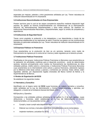 Normas Básicas – Sistema de Contabilidad Gubernamental Integrada
especiales por mejoras, patentes y otros gravámenes señalados por Ley. Tienen naturaleza de
institución descentralizada sin fin empresarial.
3.4 Instituciones Descentralizadas sin fines Empresariales
Prestan servicios para lo cual se les asigna competencia específica mediante disposición legal
expresa. Su gestión se financia fundamentalmente con transferencias' de la Administración
Nacional, las Administraciones Departamentales y otros entes públicos. Se clasifican en
Instituciones Descentralizadas Nacionales y Departamentales, según su ámbito de competencia y
dependencia.
3.5 Instituciones de Seguridad Social
Tienen corno propósito la protección a los trabajadores y sus dependientes a través de las
prestaciones establecidas en los regímenes de salud. Financian sus gastos con las contribuciones
laborales y/o patronales señaladas por Ley. Tienen naturaleza de institución descentralizada sin fin
empresarial.
3.6 Empresas Públicas no Financieras
Cuya característica es la producción de bien es y/o servicios, teniendo como medio de
financiamiento los ingresos por la venta de los' mismos y están regulados por el derecho privado.
3.7 Instituciones Públicas Financieras
Clasificadas en dos grupos: Instituciones Públicas Financieras no Bancarias cuya característica es
la realización de actividades crediticias para el desarrollo económico - social de determinados
sectores, teniendo principalmente como medios de financiamiento las transferencias de otras
entidades públicas, crédito externo y donaciones; e Instituciones Publicas Financieras Bancarias
cuya característica es la intermediación entre activos y pasivos financieros, obteniendo ingresos
por la diferencia entre tasas activas y pasivas y comisiones por servicios. Estas ultimas, están
reguladas; además, por disposiciones legales emanadas del Banco Central de Bolivia y la
Superintendencia de Bancos.
4. Niveles de Organización del SCGI
Se establecen los siguientes niveles:
4.1 Normativo y Consultivo
Identificado con el órgano rector del SCGI cuyas funciones, en materia normativa y consultiva,
están señaladas por la Ley de Administración y Control Gubernamentales y ejercidas, por
delegación, a través de la Contaduría General del Estado (CG~).
4.2 Ejecutivo y Operativo
Corresponde a las entidades públicas señaladas en los puntos 2 y 3 de este capítulo, cuyas
atribuciones y funciones, están establecidas en la Ley de Administración y Control
Gubernamentales y en las presentes normas, son:
• Cumplir y hacer cumplir esta disposición legal.
• Elaborar sus normas y manuales específicos compatibilizados con la norma básica,
• implantar mantener y actualizar Su SCGI.
- 2 -
 