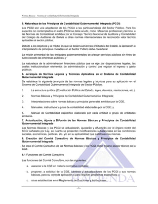 Normas Básicas – Sistema de Contabilidad Gubernamental Integrada
5. Naturaleza de los Principios de Contabilidad Gubernamental Integrada (PCGI)
Los PCGI son una adaptación de los PCGA a las particularidades del Sector Público. Para los
aspectos no contemplados en estos PCGI se debe acudir, como referencia profesional y técnica, a
las Normas de Contabilidad emitidas por el Consejo Técnico Nacional de Auditoria y Contabilidad
del Colegio de Auditores de Bolivia u otras normas internacionales de reconocido valor técnico
aplicables al sector público.
Debido a los objetivos y al medio en que se desenvuelven las entidades del Estado, la aplicación e
interpretación de principios contables en el Sector Público debe considerar
La misión primordial de las entidades gubernamentales de prestar servicios públicos sin fines de
lucro excepto las empresas públicas; y
La naturaleza de la administración financiera pública que se rige por disposiciones legales, las
cuales institucionalizan elementos de administración y control que regulan el ingreso y gasto
públicos.
6. Jerarquía de Normas Legales y Técnicas Aplicables en el Sistema de Contabilidad
Gubernamental Integrada
Se establece la siguiente jerarquía de las normas legales y técnicas para su aplicación en el
Sistema de Contabilidad Gubernamental Integrada del Sector Público:
1. La estructura jurídica (Constitución Política del Estado, leyes, decretos, resoluciones, etc.);
2. Normas Básicas y Principios de Contabilidad Gubernamental Integrada;
3. Interpretaciones sobre normas báicas y principios generales emitidos por la CGE,
4. Manuales, instructivos y guías de contabilidad elaboradas por la CGE; y
5. Manual de Contabilidad específico elaborado por cada entidad o grupo de entidades
similares.
7. Actualización, Ajuste y Difusión de las Normas Básicas y Principios de Contabilidad
Gubernamental Integrada
Las Normas Básicas y los PCGI se actualizarán, ajustarán y difundirán por el órgano rector del
SCGI señalado por Ley, en cuanto se presenten modificaciones substanciales en las condiciones
sociales, económicas, políticas, etc. y/o en su aplicabilidad que justifiquen las mismas.
8. Creación del Comité Consultivo de Normas Básicas y Principios de Contabilidad
Gubernamental Integrada
Se crea el Comité Consultivo de las Normas Básicas y los PCGI como órgano asesor técnico de la
CGE.
8.1 Funciones del Comité Consultivo
Las funciones del Comité Consultivo, son las siguientes;
a. asesorar a la CGE en materia normativa contable;
b. proponer, a solicitud de la CGE, cambios y actualizaciones de los PCGI y sus normas
básicas, para su correcta aplicación o para resolver problemas específicos; y
c. otras establecidas en el Reglamento de Funciones y Atribuciones.
- 3 -
 