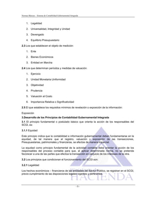 Normas Básicas – Sistema de Contabilidad Gubernamental Integrada
1. Legalidad
2. Universalidad, Integridad y Unidad
3. Devengado
4. Equilibrio Presupuestario
2.3 Los que establecen el objeto de medición:
1. Ente
2. Bienes Económicos
3. Entidad en Marcha
2.4 Los que determinan períodos y medidas de valuación:
1. Ejercicio
2. Unidad Monetaria Uniformidad
3. Objetividad
4. Prudencia
5. Valuación al Costo
6. Importancia Relativa o Significatividad
2.5 El que establece los requisitos mínimos de revelación o exposición de la información:
Exposición
3.Desarrollo de los Principios de Contabilidad Gubernamental Integrada
3.1 El principio fundamental o postulado básico que orienta la acción de los responsables del
SCGI, es:
3.1.1 Equidad
Este principio indica que la contabilidad e información gubernamental deben fundamentarse en la
equidad, de tal manera que el registro, valuación y exposición de las transacciones,
Presupuestarias, patrimoniales y financieras, se efectúe de manera imparcial.
La equidad como principio fundamental de la actividad contable debe orientar la acción de los
responsables del proceso contable para que, al aplicar determinada norma, no se pretenda
favorecer a una de las partes que efectúa la transacción en perjuicio de los intereses de la otra.
3.2 Los principios que condicionan el funcionamiento del SCGI son:
3.2.1 Legalidad
Los hechos económicos – financieros de las entidades del Sector Público, se registran en el SCGI,
previo cumplimiento de las disposiciones legales vigentes y pertinentes.
- 5 -
 