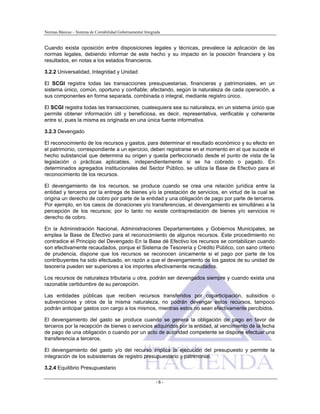 Normas Básicas – Sistema de Contabilidad Gubernamental Integrada
Cuando exista oposición entre disposiciones legales y técnicas, prevalece la aplicación de las
normas legales, debiendo informar de este hecho y su impacto en la posición financiera y los
resultados, en notas a los estados financieros.
3.2.2 Universalidad, Integridad y Unidad
El SCGI registra todas las transacciones presupuestarias, financieras y patrimoniales, en un
sistema único, común, oportuno y confiable; afectando, según la naturaleza de cada operación, a
sus componentes en forma separada, combinada o integral, mediante registro único.
El SCGI registra todas las transacciones, cualesquiera sea su naturaleza, en un sistema único que
permite obtener información útil y beneficiosa, es decir, representativa, verificable y coherente
entre sí, pues la misma es originada en una única fuente informativa.
3.2.3 Devengado
El reconocimiento de los recursos y gastos, para determinar el resultado económico y su efecto en
el patrimonio, correspondiente a un ejercicio, deben registrarse en el momento en el que sucede el
hecho substancial que determina su origen y queda perfeccionado desde el punto de vista de la
legislación o prácticas aplicables, independientemente si se ha cobrado o pagado. En
determinados agregados institucionales del Sector Público, se utiliza la Base de Efectivo para el
reconocimiento de los recursos.
El devengamiento de los recursos, se produce cuando se crea una relación jurídica entre la
entidad y terceros por la entrega de bienes y/o la prestación de servicios, en virtud de la cual se
origina un derecho de cobro por parte de la entidad y una obligación de pago por parte de terceros.
Por ejemplo, en los casos de donaciones y/o transferencias, el devengamiento es simultáneo a la
percepción de los recursos; por lo tanto no existe contraprestación de bienes y/o servicios ni
derecho de cobro.
En la Administración Nacional, Administraciones Departamentales y Gobiernos Municipales, se
emplea la Base de Efectivo para el reconocimiento de algunos recursos. Este procedimiento no
contradice el Principio del Devengado En la Base dé Efectivo los recursos se contabilizan cuando
son efectivamente recaudados, porque el Sistema de Tesorería y Crédito Público, con sano criterio
de prudencia, dispone que los recursos se reconocen únicamente si el pago por parte de los
contribuyentes ha sido efectuado, en razón a que el devengamiento de los gastos de su unidad de
tesorería pueden ser superiores a los importes efectivamente recaudados.
Los recursos de naturaleza tributaria u otra, podrán ser devengados siempre y cuando exista una
razonable certidumbre de su percepción.
Las entidades públicas que reciben recursos transferidos por coparticipación, subsidios o
subvenciones y otros de la misma naturaleza, no podrán devengar estos recursos, tampoco
podrán anticipar gastos con cargo a los mismos, mientras estos no sean efectivamente percibidos.
El devengamiento del gasto se produce cuando se genera la obligación de pago en favor de
terceros por la recepción de bienes o servicios adquiridos por la entidad, al vencimiento de la fecha
de pago de una obligación o cuando por un acto de autoridad competente se dispone efectuar una
transferencia a terceros.
El devengamiento del gasto y/o del recurso implica la ejecución del presupuesto y permite la
integración de los subsistemas de registro presupuestario y patrimonial.
3.2.4 Equilibrio Presupuestario
- 6 -
 
