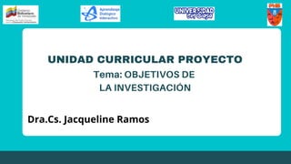 UNIDAD CURRICULAR PROYECTO
Tema: OBJETIVOS DE
LA INVESTIGACIÓN
Dra.Cs. Jacqueline Ramos
 