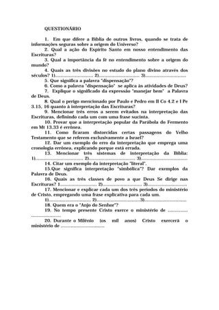 QUESTIONÁRIO
1. Em que difere a Bíblia de outros livros, quando se trata de
informações seguras sobre a origem do Universo?
2. Qual a ação do Espírito Santo em nosso entendimento das
Escrituras?
3. Qual a importância da fé no entendimento sobre a origem do
mundo?
4. Quais as três divisões no estudo do plano divino através dos
séculos? 1)........................... 2)............................. 3).............................
5. Que significa a palavra "dispensação"?
6. Como a palavra "dispensação" se aplica às atividades de Deus?
7. Explique o significado da expressão "manejar bem" a Palavra
de Deus.
8. Qual o perigo mencionado por Paulo e Pedro em II Co 4.2 e I Pe
3.15, 16 quanto à interpretação das Escrituras?
9. Mencionar três erros a serem evitados na interpretação das
Escrituras, definindo cada um com uma frase sucinta.
10. Provar que a interpretação popular da Parábola do Fermento
em Mt 13.33 é errônea.
11. Como ficaram distorcidas certas passagens do Velho
Testamento que se referem exclusivamente a Israel?
12. Dar um exemplo do erro da interpretação que emprega uma
cronologia errônea, explicando porque está errada.
13. Mencionar três sistemas de interpretação da Bíblia:
1).................................. 2)................................. 3).................................
14. Citar um exemplo da interpretação "literal".
15.Que significa interpretação "simbólica"? Dar exemplos da
Palavra de Deus.
16. Quais as três classes de povo a que Deus Se dirige nas
Escrituras? 1.......................... 2)............................ 3)............................
17. Mencionar e explicar cada um dos três períodos do ministério
de Cristo, empregando uma frase explicativa para cada um.
1).............................. 2)...............................3)..............................
18. Quem era o "Anjo do Senhor"?
19. No tempo presente Cristo exerce o ministério de ..............
.....................
20. Durante o Milênio (os mil anos) Cristo exercerá o
ministério de ...............................
 