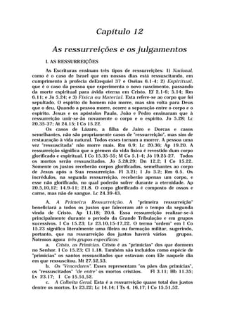 Capítulo 12
As ressurreições e os julgamentos
I. AS RESSURREIÇÕES
As Escrituras ensinam três tipos de ressurreições: 1) Nacional,
como é o caso de Israel que em nossos dias está ressuscitando, em
cumprimento à profecia deEzequiel 37 e Oséias 6.1-4; 2) Espiritual,
que é o caso da pessoa que experimenta o novo nascimento, passando
da morte espiritual para ávida eterna em Cristo. Ef 2.1-6; 5.14; Rm
6.11; e Jo 5.24; e 3) Física ou Material. Esta refere-se ao corpo que foi
sepultado. O espírito do homem não morre, mas sim volta para Deus
que o deu. Quando a pessoa morre, ocorre a separação entre o corpo e o
espírito. Jesus e os apóstolos Paulo, João e Pedro ensinaram que à
ressurreição unir-se-ão novamente o corpo e o espírito. Jo 5.28; Lc
20.35-37; At 24.15; I Co 15.22.
Os casos de Lázaro, a filha de Jairo e Dorcas e casos
semelhantes, não são propriamente casos de "ressurreição", mas sim de
restauração à vida natural. Todos esses tornam a morrer. A pessoa uma
vez "ressuscitada" não morre mais. Rm 6.9; Lc 20.36; Ap 19.20. A
ressurreição significa que o gérmen da vida física é revestido dum corpo
glorificado e espiritual. I Co 15.35-55; M Co 5.1-4; Jó 19.25-27. Todos
os mortos serão ressuscitados. Jo 5.28,29; Dn 12.2; I Co 15.22.
Somente os justos receberão corpos glorificados, semelhantes ao corpo
de Jesus após a Sua ressurreição. Fl 3.21; I Jo 3.2; Rm 6.5. Os
incrédulos, na segunda ressurreição, receberão apenas um corpo, e
esse não glorificado, no qual poderão sofrer durante a eternidade. Ap
20.5,10,12; 14.9-11; 21.8. O corpo glorificado é composto de ossos e
carne, mas não de sangue. Lc 24.39-43.
A. A Primeira Ressurreição. A "primeira ressurreição"
beneficiará a todos os justos que faleceram até o tempo da segunda
vinda de Cristo. Ap 11.18; 20.6. Essa ressurreição realizar-se-á
principalmente durante o período da Grande Tribulação e em grupos
sucessivos. I Co 15.23; Lv 23.10,15-17,22. O termo "ordem" em I Co
15.23 significa literalmente uma fileira ou formação militar, sugerindo,
portanto, que na ressurreição dos justos haverá vários grupos.
Notemos agora três grupos específicos:
a. Cristo, as Primícias. Cristo é as "primícias" dos que dormem
no Senhor. I Co 15.23; Cl 1.18. Também são incluídos como espécie de
"primícias" os santos ressuscitados que estavam com Ele naquele dia
em que ressuscitou. Mt 27.52,53.
b. Os "Vencedores". Esses representam "os pães das primícias",
os "ressuscitados" "de entre" os mortos cristãos. Fl 3.11; Hb 11.35;
Lv 23.17; I Co 15.51,52.
c. A Colheita Geral. Esta é a ressurreição quase total dos justos
dentre os mortos. Lv 23.22; Lc 14.14; I Ts 4. 16,17; I Co 15.51,52.
 