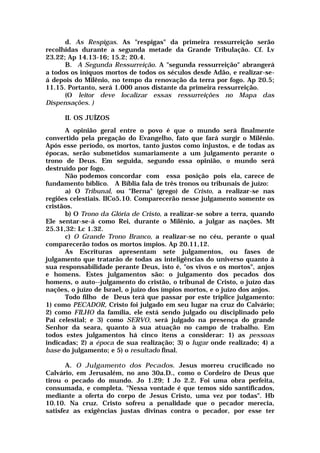 d. As Respigas. As "respigas" da primeira ressurreição serão
recolhidas durante a segunda metade da Grande Tribulação. Cf. Lv
23.22; Ap 14.13-16; 15.2; 20.4.
B. A Segunda Ressurreição. A "segunda ressurreição" abrangerá
a todos os iníquos mortos de todos os séculos desde Adão, e realizar-se-
á depois do Milênio, no tempo da renovação da terra por fogo. Ap 20.5;
11.15. Portanto, será 1.000 anos distante da primeira ressurreição.
(O leitor deve localizar essas ressurreições no Mapa das
Dispensações. )
II. OS JUÍZOS
A opinião geral entre o povo é que o mundo será finalmente
convertido pela pregação do Evangelho, fato que fará surgir o Milênio.
Após esse período, os mortos, tanto justos como injustos, e de todas as
épocas, serão submetidos sumariamente a um julgamento perante o
trono de Deus. Em seguida, segundo essa opinião, o mundo será
destruído por fogo.
Não podemos concordar com essa posição pois ela, carece de
fundamento bíblico. A Bíblia fala de três tronos ou tribunais de juízo:
a) O Tribunal, ou "Berna" (grego) de Cristo, a realizar-se nas
regiões celestiais. IICo5.10. Comparecerão nesse julgamento somente os
cristãos.
b) O Trono da Glória de Cristo, a realizar-se sobre a terra, quando
Ele sentar-se-á como Rei, durante o Milênio, a julgar as nações. Mt
25.31,32: Lc 1.32.
c) O Grande Trono Branco, a realizar-se no céu, perante o qual
comparecerão todos os mortos ímpios. Ap 20.11,12.
As Escrituras apresentam sete julgamentos, ou fases de
julgamento que tratarão de todas as inteligências do universo quanto à
sua responsabilidade perante Deus, isto é, "os vivos e os mortos", anjos
e homens. Estes julgamentos são: o julgamento dos pecados dos
homens, o auto--julgamento do cristão, o tribunal de Cristo, o juízo das
nações, o juízo de Israel, o juízo dos ímpios mortos, e o juízo dos anjos.
Todo filho de Deus terá que passar por este tríplice julgamento:
1) como PECADOR, Cristo foi julgado em seu lugar na cruz do Calvário;
2) como FILHO da família, ele está sendo julgado ou disciplinado pelo
Pai celestial; e 3) como SERVO, será julgado na presença do grande
Senhor da seara, quanto à sua atuação no campo de trabalho. Em
todos estes julgamentos há cinco itens a considerar: 1) as pessoas
indicadas; 2) a época de sua realização; 3) o lugar onde realizado; 4) a
base do julgamento; e 5) o resultado final.
A. O Julgamento dos Pecados. Jesus morreu crucificado no
Calvário, em Jerusalém, no ano 30a.D., como o Cordeiro de Deus que
tirou o pecado do mundo. Jo 1.29; I Jo 2.2. Foi uma obra perfeita,
consumada, e completa. "Nessa vontade é que temos sido santificados,
mediante a oferta do corpo de Jesus Cristo, uma vez por todas". Hb
10.10. Na cruz. Cristo sofreu a penalidade que o pecador merecia,
satisfez as exigências justas divinas contra o pecador, por esse ter
 