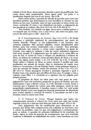violado a lei de Deus, dessa maneira abrindo a porta da justificação. Em
razão dessa obra propiciatória, Deus agora pode "ser justo e o
justificador daquele que tem fé em Jesus". Rm 3.26.
Entra neste ponto a questão da atitude do pecador para com esse
Sacrifício perfeito, que determinará se esse Sacrifício se tornará ou não
efetivo no seu caso. Contudo, uma vez que o pecador se torna crente em
Jesus, aceitando--O como o seu Substituto em juízo, o julgamento do
seu pecado já se realizou. Rm 10.4; Gl 3.13; I Pe 2.24; Rm 8.1,2.
"Em verdade, em verdade vos digo: Quem ouve a minha palavra e
crê naquele que me enviou, tem a vida eterna, não entra em juízo, mas
passou da morte para a vida". João 5.24.
B. O Auto-julgamento do Cristão. Em I Co 11.31 e 32 Paulo
menciona o princípio espiritual de auto-julgamento, por parte do
cristão, dizendo: "Porque, se nós julgássemos a nós mesmos, não
seríamos julgados. Mas quando julgados, somos disciplinados pelo
Senhor, para não sermos condenados com o mundo". Esse princípio
teve aplicação não somente a certos casos específicos na igreja de
Corinto, mas aplica-se também à vida do crente individual enquanto
está neste mundo. É o julgamento que ele aplica em si, como filho na
casa do Pai. O crente às vezes é relapso na obediência à Palavra de
Deus, ou deixou de confessar certos pecados diante de Deus e às vezes
para com algum outro irmão. I Jo 1.9; 3.20-22; Tg 5.16. O Espírito
Santo aplica a Palavra de Deus ao nosso coração à medida que nela
meditamos em atitude de oração. Mas se deixarmos de seguir essa
Palavra e recusarmos a luz do Espírito Santo, então podemos esperar a
vara da correção do Senhor, nosso Pai amoroso. II Sm 7.14; I Co 5.5;
Hb 12.5-11. Essas passagens revelam o princípio segundo o qual o
Senhor trata com aqueles que são filhos de Sua casa. O castigo, e não a
rejeição como filho, é o resultado se o egoísmo não for julgado pela
própria pessoa.
O propósito de Deus em abrir para nós esta porta de auto-
julgamento é que nós tenhamos progresso na graça do Senhor, que nós
diminuamos e que o Mestre cresça. Jo 3.30. Quando o crente aceita a
correção que o Espírito faz contra uma falta qualquer, então já está
progredindo espiritualmente. A batalha contra o velho "eu" está sendo
vencida! Muitas vezes esse progresso depende justamente de disposição
para aceitar opinião e correção de outrem. E necessário ver-nos a nós
mesmos como os outros nos vêem.
C. O Tribunal de Cristo. "Porque importa que todos nós
compareçamos perante o tribunal de Cristo para que cada um receba
segundo o bem ou o mal que tiver feito por meio do corpo". II Co 5.10.
Esse julgamento não foi estabelecido para determinar se as
pessoas que diante dele comparecerem são culpadas ou inocentes, isto
é, salvas ou perdidas, uma vez que este julgamento é exclusivamente
para os salvos. A questão da salvação individual fá foi resolvida, há
muito. Agora se trata da questão de recompensas, que será resolvida
conforme a fidelidade ou infidelidade do crente, como mordomo na casa
 
