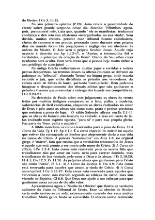 do Mestre. I Co 3.11-15.
Na sua primeira epístola (2.28), João revela a possibilidade do
crente sofrer grande vergonha nesse dia, dizendo: "Filhinhos, agora,
pois, permanecei nele, (.ara que, quando ' ele se manifestar, tenhamos
confiança e dele não nos afastemos envergonhados na sua vinda". Sem
dúvida, muitos crentes, perante esse tribunal ficarão cabisbaixos,
cheios de remorso e em pranto, pensando como durante seus poucos
dias no mundo foram tão preguiçosos e negligentes em obedecer às
ordens do Mestre. O Juiz será o próprio Senhor Jesus, Aquele cujo
aspecto é descrito em Ap 1.13-17, o "Amém, a testemunha fiel e
verdadeira, o princípio da criação de Deus". Diante do Seu olhar coisa
nenhuma será oculta. Bom será então que a pessoa hoje muito utilize o
seu privilégio de auto-juízo! ,
Na antiga Grécia realizavam-se muitos jogos e corridas e outras
provas desportivas. Ao término desses os atletas reuniam-se defronte ao
palanque ou "tribunal", chamado "bema" na língua grega, onde estaria
sentado o juiz, que então distribuía os prêmios aos vencedores. As
coroas eram de folhas de louro, portanto "corruptíveis". Bem podemos
imaginar o desapontamento dos demais atletas que não ganharam o
prêmio e tiveram que presenciar a entrega dos lauréis aos competidores.
I Co 9.24-27.
Na descrição de Paulo sobre este julgamento as obras do crente
feitas por motivos indignos comparam-se a feno, palha, e madeira,
substâncias de fácil combustão, enquanto as obras realizadas no amor
de Deus e pelo amor às almas são como ouro, prata e pedras preciosas
que resistem a prova de fogo. O sábio Salomão afirma em Ec 2.1-11
que as obras do homem são loucura ou vaidade, e isso em razão de tê-
las realizado num espírito egoísta, "para si" e para sua própria glória.
Faz parte do "feno, palha e madeira".
A Bíblia menciona as coroas reservadas para o povo de Deus. 1) A
Coroa da Vida. Tg 1.12; Ap 2.10. É a coroa especial do mártir ou aquele
que estiver tão consagrado ao Senhor que alegremente daria a sua vida
na causa de Cristo. A palavra "testemunha" em Atos 1.8, no original
grego, é "mártir", fato que ensina que a verdadeira testemunha de Jesus
é aquele que está pronto a ser morto pelo nome de Cristo. 2) A Coroa de
Glória, I Pe 5.2-4. Esta coroa está reservada para os servos fiéis que
trabalharam não por amor ao lucro, nem para exercer domínio, mas
trabalharam de boa vontade, pelo amor a Deus e às almas. I Ts 2.19,20;
Fl 4.1; Dn 12.3; Pv 11.30. As próprias almas que ganhamos para Cristo
são como "coroa". Fl 4.1. 3) A Coroa da Justiça. II Tm 4.8. Esta coroa
está reservada para aqueles que amam a vinda de Cristo. 4) A Coroa
Incorruptível. I Co 9.25-27. Esta coroa está reservada para aqueles que
venceram a carne, não vivendo segundo as cobiças da carne, mas sim
vivendo no Espírito. Gl 6.8. Que Deus nos ajude a nos esforçar para que
ganhemos essas coroas de tão alto valor.
Apresentamos agora o "Sonho do Obreiro" que ilustra as verdades
salientes do Juízo do Tribunal de Cristo. Esse tal obreiro do Senhor
certa noite sentou-se no sofá, extremamente cansado dos seus muitos
trabalhos. Muita gente havia se convertido. O obreiro sentia realmente
 